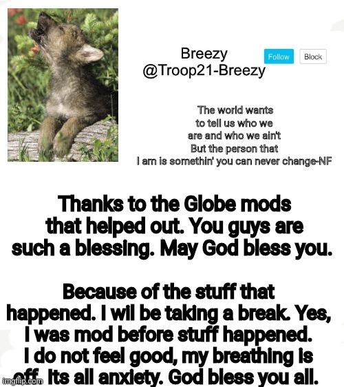 Trooper21-Breezy template | Thanks to the Globe mods that helped out. You guys are such a blessing. May God bless you. Because of the stuff that happened. I wil be taking a break. Yes, I was mod before stuff happened. I do not feel good, my breathing is off. Its all anxiety. God bless you all. | image tagged in trooper21-breezy template | made w/ Imgflip meme maker