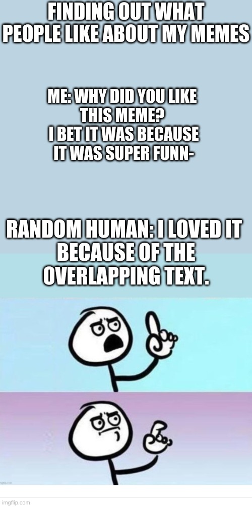 I- I have no response | FINDING OUT WHAT PEOPLE LIKE ABOUT MY MEMES; ME: WHY DID YOU LIKE 
THIS MEME? 
I BET IT WAS BECAUSE
IT WAS SUPER FUNN-; RANDOM HUMAN: I LOVED IT 
BECAUSE OF THE
OVERLAPPING TEXT. | image tagged in smh | made w/ Imgflip meme maker