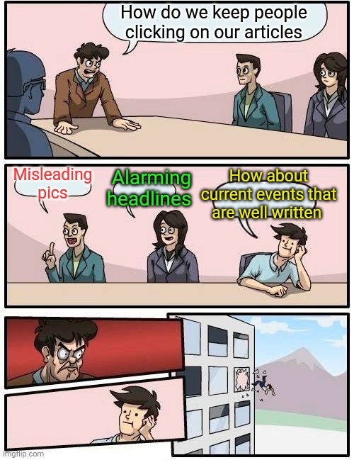 Boardroom Meeting Suggestion Meme | How do we keep people clicking on our articles; Misleading pics; Alarming headlines; How about current events that are well written | image tagged in memes,boardroom meeting suggestion | made w/ Imgflip meme maker