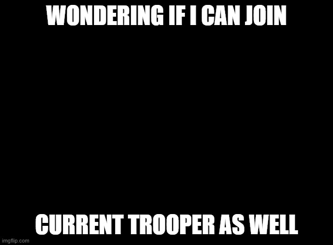 ... | WONDERING IF I CAN JOIN; CURRENT TROOPER AS WELL | image tagged in blank black | made w/ Imgflip meme maker