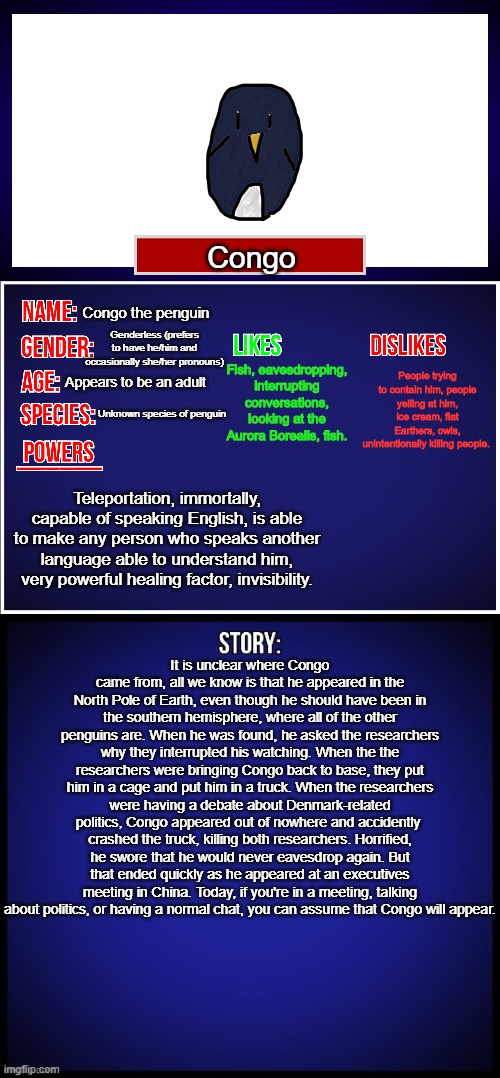 What do you think? | Congo; Congo the penguin; Genderless (prefers to have he/him and occasionally she/her pronouns); Fish, eavesdropping, interrupting conversations, looking at the Aurora Borealis, fish. People trying to contain him, people yelling at him, ice cream, flat Earthers, owls, unintentionally killing people. Appears to be an adult; Unknown species of penguin; Teleportation, immortally, capable of speaking English, is able to make any person who speaks another language able to understand him, very powerful healing factor, invisibility. It is unclear where Congo came from, all we know is that he appeared in the North Pole of Earth, even though he should have been in the southern hemisphere, where all of the other penguins are. When he was found, he asked the researchers why they interrupted his watching. When the the researchers were bringing Congo back to base, they put him in a cage and put him in a truck. When the researchers were having a debate about Denmark-related politics, Congo appeared out of nowhere and accidently 
crashed the truck, killing both researchers. Horrified, he swore that he would never eavesdrop again. But that ended quickly as he appeared at an executives meeting in China. Today, if you're in a meeting, talking about politics, or having a normal chat, you can assume that Congo will appear. | image tagged in oc full showcase,congo the penguin | made w/ Imgflip meme maker