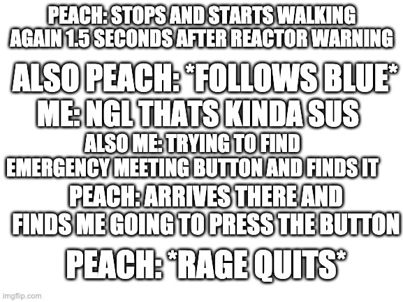 Rage quit always helps. | PEACH: STOPS AND STARTS WALKING AGAIN 1.5 SECONDS AFTER REACTOR WARNING; ALSO PEACH: *FOLLOWS BLUE*; ME: NGL THATS KINDA SUS; ALSO ME: TRYING TO FIND EMERGENCY MEETING BUTTON AND FINDS IT; PEACH: ARRIVES THERE AND FINDS ME GOING TO PRESS THE BUTTON; PEACH: *RAGE QUITS* | image tagged in blank white template | made w/ Imgflip meme maker