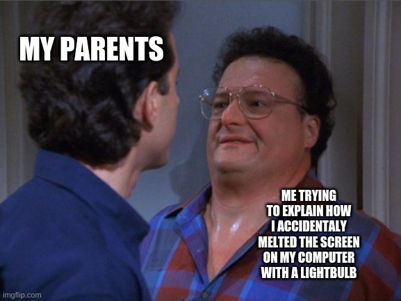 whoops | MY PARENTS; ME TRYING TO EXPLAIN HOW I ACCIDENTALLY MELTED THE SCREEN ON MY COMPUTER WITH A LIGHT-BULB | image tagged in seinfeld intimidation | made w/ Imgflip meme maker