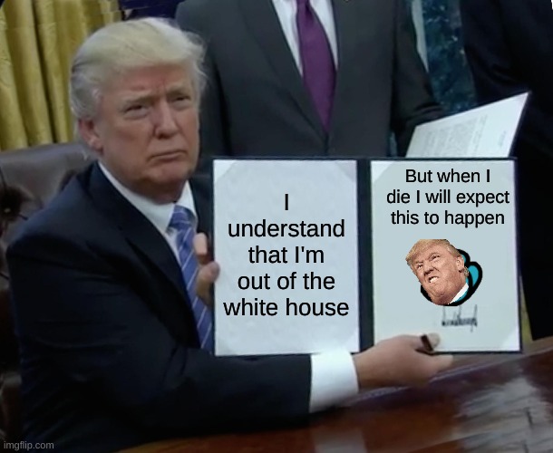 Trump Bill Signing Meme | But when I die I will expect this to happen; I understand that I'm out of the white house | image tagged in memes,trump bill signing | made w/ Imgflip meme maker