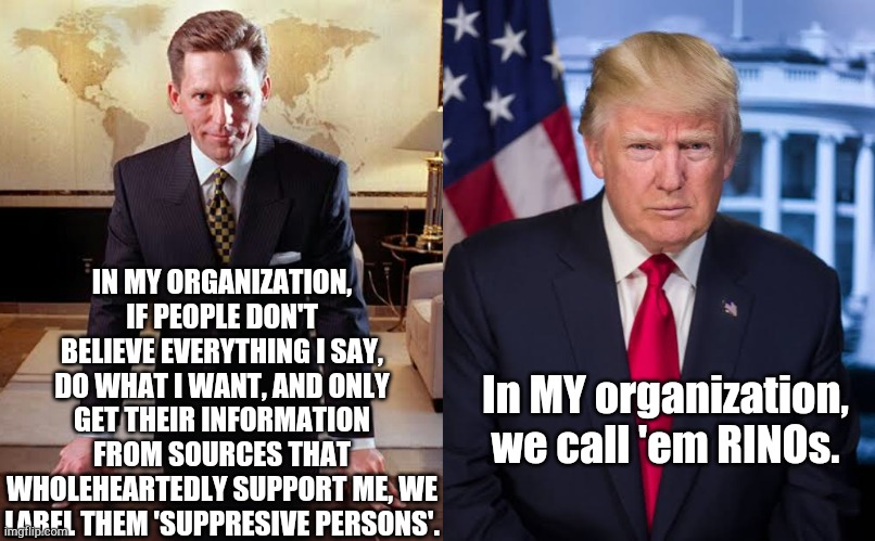 If you don't agree with the boss. | IN MY ORGANIZATION, IF PEOPLE DON'T BELIEVE EVERYTHING I SAY, DO WHAT I WANT, AND ONLY GET THEIR INFORMATION FROM SOURCES THAT WHOLEHEARTEDLY SUPPORT ME, WE LABEL THEM 'SUPPRESIVE PERSONS'. In MY organization, we call 'em RINOs. | image tagged in trump,trumpology,rino | made w/ Imgflip meme maker