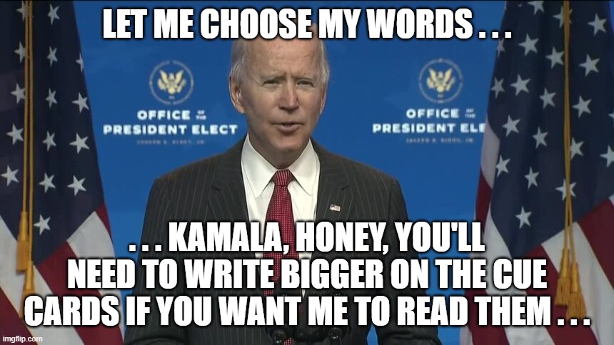 Biden Chooses his words ... | LET ME CHOOSE MY WORDS . . . . . . KAMALA, HONEY, YOU'LL NEED TO WRITE BIGGER ON THE CUE CARDS IF YOU WANT ME TO READ THEM . . . | image tagged in kamala harris,joe biden,president elect,choosing words,2020 sucks,nancy pelosi | made w/ Imgflip meme maker