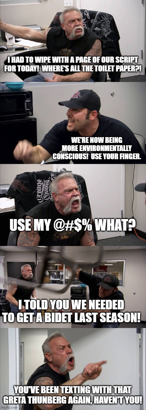 American Chopper Argument | I HAD TO WIPE WITH A PAGE OF OUR SCRIPT FOR TODAY!  WHERE'S ALL THE TOILET PAPER?! WE'RE NOW BEING MORE ENVIRONMENTALLY CONSCIOUS!  USE YOUR FINGER. USE MY @#$% WHAT? I TOLD YOU WE NEEDED TO GET A BIDET LAST SEASON! YOU'VE BEEN TEXTING WITH THAT GRETA THUNBERG AGAIN, HAVEN'T YOU! | image tagged in memes,american chopper argument | made w/ Imgflip meme maker