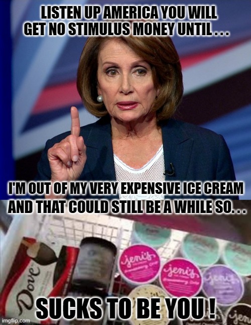 Is it possible that Pelosi, her ice cream and your stimulus money are all tied together... let's ask her about it... | LISTEN UP AMERICA YOU WILL GET NO STIMULUS MONEY UNTIL . . . I'M OUT OF MY VERY EXPENSIVE ICE CREAM; AND THAT COULD STILL BE A WHILE SO. . . SUCKS TO BE YOU ! | image tagged in pelosi,stimulus,ice cream,liberals vs conservatives,donald trump approves,evil government | made w/ Imgflip meme maker