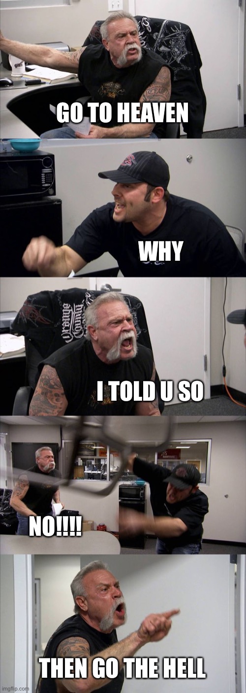 American Chopper Argument | GO TO HEAVEN; WHY; I TOLD U SO; NO!!!! THEN GO THE HELL | image tagged in memes,american chopper argument | made w/ Imgflip meme maker