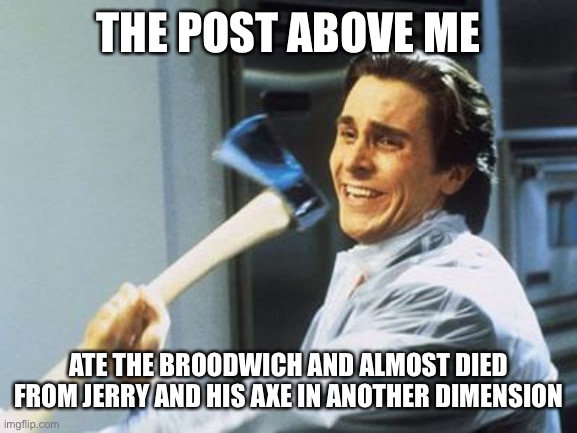 Be careful with that sandwich shake and post above me! | THE POST ABOVE ME; ATE THE BROODWICH AND ALMOST DIED FROM JERRY AND HIS AXE IN ANOTHER DIMENSION | image tagged in american psycho | made w/ Imgflip meme maker