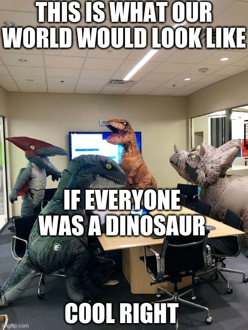 believe in the dinosaurs | THIS IS WHAT OUR WORLD WOULD LOOK LIKE; IF EVERYONE WAS A DINOSAUR; COOL RIGHT | image tagged in dinosaur office meeting | made w/ Imgflip meme maker