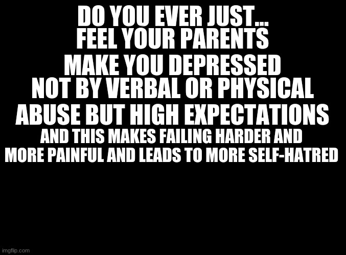 lookin for help in the place I trust | DO YOU EVER JUST... FEEL YOUR PARENTS MAKE YOU DEPRESSED; NOT BY VERBAL OR PHYSICAL ABUSE BUT HIGH EXPECTATIONS; AND THIS MAKES FAILING HARDER AND MORE PAINFUL AND LEADS TO MORE SELF-HATRED | image tagged in blank black | made w/ Imgflip meme maker