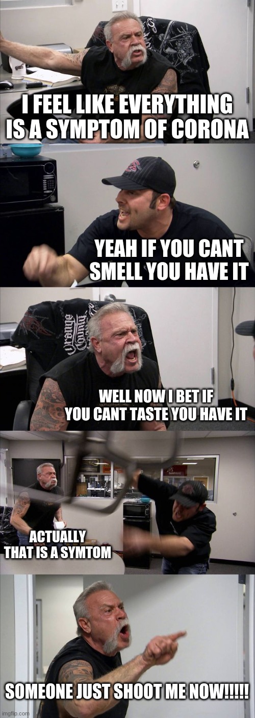 hahahahahaha | I FEEL LIKE EVERYTHING IS A SYMPTOM OF CORONA; YEAH IF YOU CANT SMELL YOU HAVE IT; WELL NOW I BET IF YOU CANT TASTE YOU HAVE IT; ACTUALLY THAT IS A SYMTOM; SOMEONE JUST SHOOT ME NOW!!!!! | image tagged in memes,american chopper argument | made w/ Imgflip meme maker