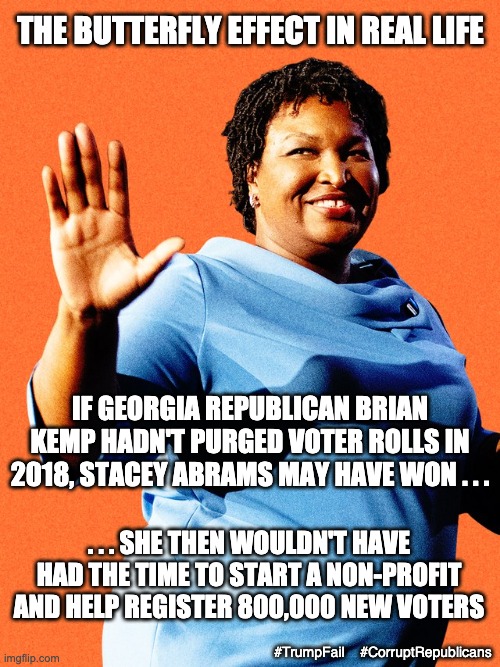 Maybe the only thing better than seeing Biden win Georgia twice . . . | THE BUTTERFLY EFFECT IN REAL LIFE; IF GEORGIA REPUBLICAN BRIAN KEMP HADN'T PURGED VOTER ROLLS IN 2018, STACEY ABRAMS MAY HAVE WON . . . . . . SHE THEN WOULDN'T HAVE HAD THE TIME TO START A NON-PROFIT AND HELP REGISTER 800,000 NEW VOTERS; #TrumpFail    #CorruptRepublicans | image tagged in georgia,trump,election,loser,failure,voters | made w/ Imgflip meme maker