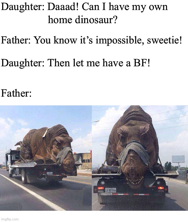 Daughter: Daaad! Can I have my own; home dinosaur? Father: You know it’s impossible, sweetie! Daughter: Then let me have a BF! Father: | image tagged in memes,dank memes,funny,funny memes,so true memes,dinosaur | made w/ Imgflip meme maker