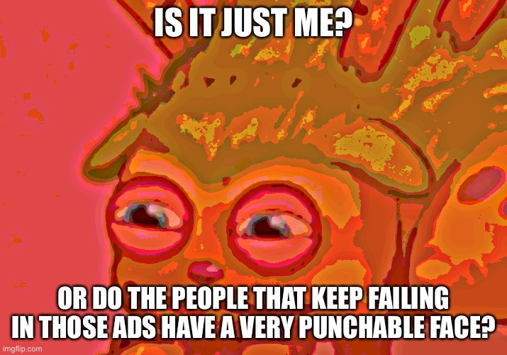 Reedling takes a MASSIVE shite | IS IT JUST ME? OR DO THE PEOPLE THAT KEEP FAILING IN THOSE ADS HAVE A VERY PUNCHABLE FACE? | image tagged in reedling takes a massive shite | made w/ Imgflip meme maker