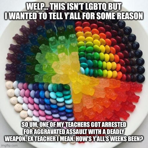 Bc why not assult people with a gun/knife? | WELP... THIS ISN’T LGBTQ BUT I WANTED TO TELL Y’ALL FOR SOME REASON; SO UM, ONE OF MY TEACHERS GOT ARRESTED FOR AGGRAVATED ASSAULT WITH A DEADLY WEAPON. EX TEACHER I MEAN. HOW’S Y’ALL’S WEEKS BEEN? | made w/ Imgflip meme maker