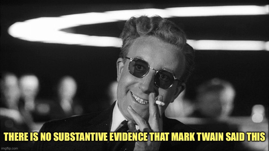 Doctor Strangelove says... | THERE IS NO SUBSTANTIVE EVIDENCE THAT MARK TWAIN SAID THIS | image tagged in doctor strangelove says | made w/ Imgflip meme maker