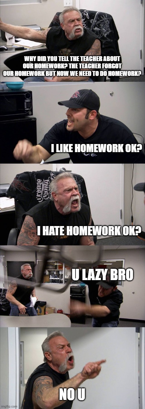 American Chopper Argument Meme | WHY DID YOU TELL THE TEACHER ABOUT OUR HOMEWORK? THE TEACHER FORGOT OUR HOMEWORK BUT NOW WE NEED TO DO HOMEWORK? I LIKE HOMEWORK OK? I HATE  | image tagged in memes,american chopper argument | made w/ Imgflip meme maker