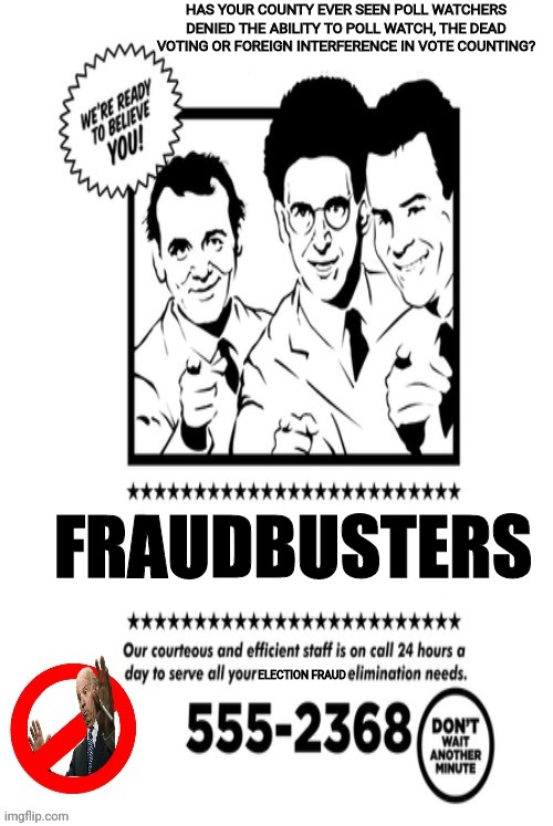 FRAUDBUSTER'S if there's something strange, in your Ballot Count,Who Ya gonna Call!!! | HAS YOUR COUNTY EVER SEEN POLL WATCHERS DENIED THE ABILITY TO POLL WATCH, THE DEAD VOTING OR FOREIGN INTERFERENCE IN VOTE COUNTING? FRAUDBUSTERS; ELECTION FRAUD | image tagged in ghostbusters,joe biden,voter fraud,election fraud,fraud,drstrangmeme | made w/ Imgflip meme maker