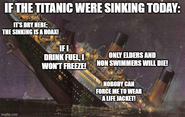 Titanic_Sinking | IF THE TITANIC WERE SINKING TODAY:; IT'S DRY HERE; THE SINKING IS A HOAX! IF I DRINK FUEL, I WON'T FREEZE! ONLY ELDERS AND NON SWIMMERS WILL DIE! NOBODY CAN FORCE ME TO WEAR A LIFE JACKET! | image tagged in titanic_sinking | made w/ Imgflip meme maker