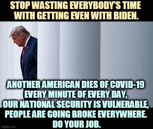 Selfish pig. | STOP WASTING EVERYBODY'S TIME 
WITH GETTING EVEN WITH BIDEN. ANOTHER AMERICAN DIES OF COVID-19 
EVERY MINUTE OF EVERY DAY, 
OUR NATIONAL SECURITY IS VULNERABLE, 
PEOPLE ARE GOING BROKE EVERYWHERE. 
DO YOUR JOB. | image tagged in trump,tantrum,americans,dying,awful,president | made w/ Imgflip meme maker