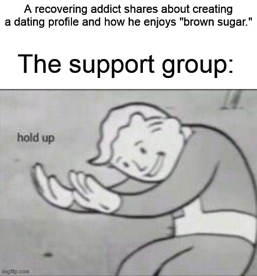 How was he supposed to know that? | A recovering addict shares about creating a dating profile and how he enjoys "brown sugar."; The support group: | image tagged in fallout hold up with space on the top | made w/ Imgflip meme maker