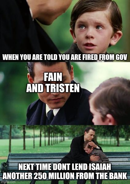 Finding Neverland Meme | WHEN YOU ARE TOLD YOU ARE FIRED FROM GOV; FAIN AND TRISTEN; NEXT TIME DONT LEND ISAIAH ANOTHER 250 MILLION FROM THE BANK | image tagged in memes,finding neverland | made w/ Imgflip meme maker