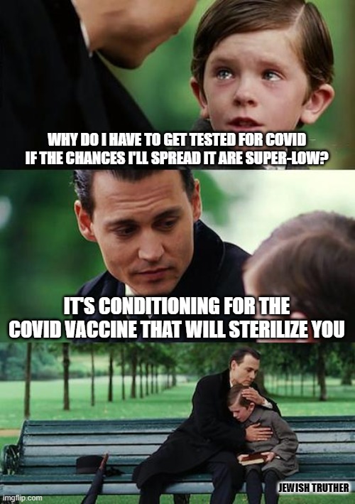 Finding Neverland | WHY DO I HAVE TO GET TESTED FOR COVID IF THE CHANCES I'LL SPREAD IT ARE SUPER-LOW? IT'S CONDITIONING FOR THE COVID VACCINE THAT WILL STERILIZE YOU; JEWISH TRUTHER | image tagged in memes,finding neverland,covid-19 | made w/ Imgflip meme maker