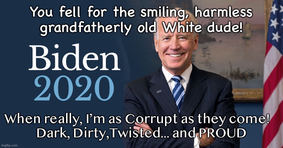 Biden For President | You fell for the smiling, harmless
grandfatherly old White dude! When really, I’m as Corrupt as they come!   
Dark, Dirty,Twisted... and PROUD | image tagged in biden for president | made w/ Imgflip meme maker