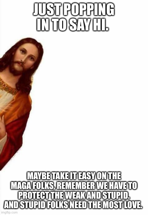 jesus watcha doin | JUST POPPING IN TO SAY HI. MAYBE TAKE IT EASY ON THE MAGA FOLKS, REMEMBER WE HAVE TO PROTECT THE WEAK AND STUPID. AND STUPID FOLKS NEED THE MOST LOVE. | image tagged in jesus watcha doin | made w/ Imgflip meme maker