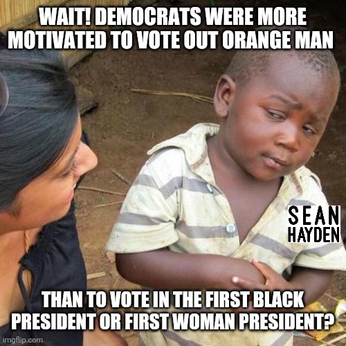 Biden over obama hillary | WAIT! DEMOCRATS WERE MORE MOTIVATED TO VOTE OUT ORANGE MAN; THAN TO VOTE IN THE FIRST BLACK PRESIDENT OR FIRST WOMAN PRESIDENT? | image tagged in memes,third world skeptical kid | made w/ Imgflip meme maker