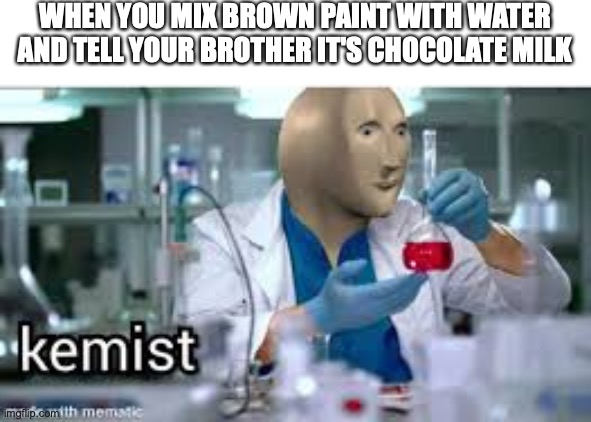 kemist | WHEN YOU MIX BROWN PAINT WITH WATER AND TELL YOUR BROTHER IT'S CHOCOLATE MILK | image tagged in kemist | made w/ Imgflip meme maker