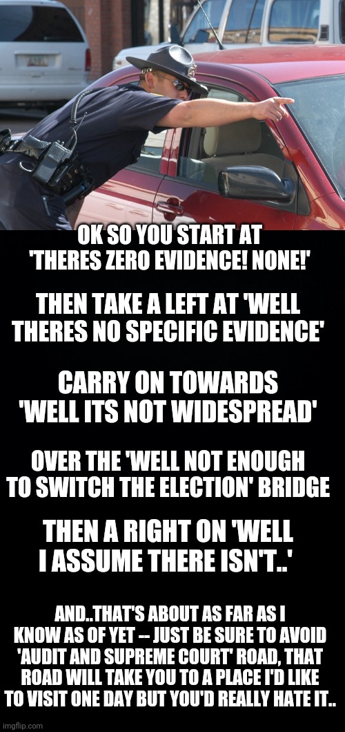 A liberal asks for directions to the election results.. | OK SO YOU START AT 'THERES ZERO EVIDENCE! NONE!'; THEN TAKE A LEFT AT 'WELL THERES NO SPECIFIC EVIDENCE'; CARRY ON TOWARDS 'WELL ITS NOT WIDESPREAD'; OVER THE 'WELL NOT ENOUGH TO SWITCH THE ELECTION' BRIDGE; THEN A RIGHT ON 'WELL I ASSUME THERE ISN'T..'; AND..THAT'S ABOUT AS FAR AS I KNOW AS OF YET -- JUST BE SURE TO AVOID 'AUDIT AND SUPREME COURT' ROAD, THAT ROAD WILL TAKE YOU TO A PLACE I'D LIKE TO VISIT ONE DAY BUT YOU'D REALLY HATE IT.. | image tagged in cop giving directions,black background | made w/ Imgflip meme maker