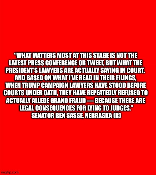 Why Trump will lose | “WHAT MATTERS MOST AT THIS STAGE IS NOT THE 

LATEST PRESS CONFERENCE OR TWEET, BUT WHAT THE 

PRESIDENT’S LAWYERS ARE ACTUALLY SAYING IN COURT.  

AND BASED ON WHAT I’VE READ IN THEIR FILINGS, 

WHEN TRUMP CAMPAIGN LAWYERS HAVE STOOD BEFORE 

COURTS UNDER OATH, THEY HAVE REPEATEDLY REFUSED TO 

ACTUALLY ALLEGE GRAND FRAUD — BECAUSE THERE ARE 

LEGAL CONSEQUENCES FOR LYING TO JUDGES.”

SENATOR BEN SASSE, NEBRASKA (R) | image tagged in red blank template | made w/ Imgflip meme maker