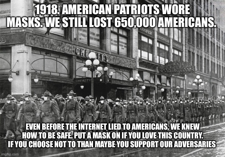 1918 Masked Soldiers | 1918. AMERICAN PATRIOTS WORE MASKS. WE STILL LOST 650,000 AMERICANS. EVEN BEFORE THE INTERNET LIED TO AMERICANS, WE KNEW HOW TO BE SAFE. PUT A MASK ON IF YOU LOVE THIS COUNTRY. IF YOU CHOOSE NOT TO THAN MAYBE YOU SUPPORT OUR ADVERSARIES | image tagged in 1918 masked soldiers | made w/ Imgflip meme maker