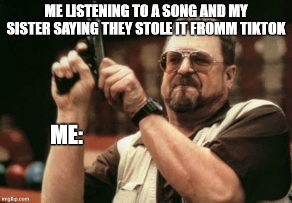 Am I The Only One Around Here | ME LISTENING TO A SONG AND MY SISTER SAYING THEY STOLE IT FROMM TIKTOK; ME: | image tagged in memes,am i the only one around here | made w/ Imgflip meme maker