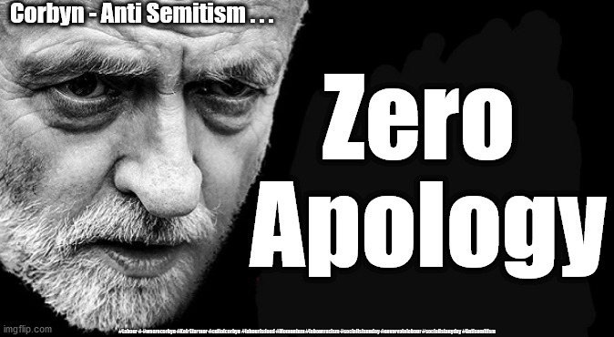 Corbyn - Anti Semitism | Corbyn - Anti Semitism . . . Zero 
Apology; #Labour # #wearecorbyn #KeirStarmer #cultofcorbyn #labourisdead #Momentum #labourracism #socialistsunday #nevervotelabour #socialistanyday #Antisemitism | image tagged in keir starmer jeremy corbyn,anti semitism semite,cultofcorbyn labourisdead,labour in fighting,labour jews,momentum unions | made w/ Imgflip meme maker
