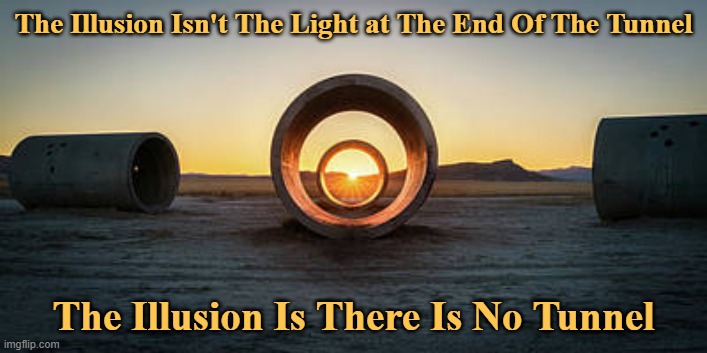 The Illusion Isn't The Light at The End Of The Tunnel | The Illusion Isn't The Light at The End Of The Tunnel; The Illusion Is There Is No Tunnel | image tagged in the illusion isn't the light at the end of the tunnel,the illusion is that there is no tunnel | made w/ Imgflip meme maker
