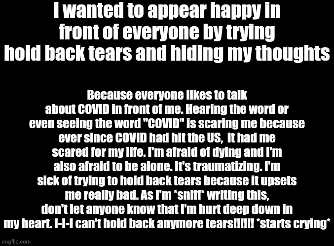 *crying* | I wanted to appear happy in front of everyone by trying hold back tears and hiding my thoughts; Because everyone likes to talk about COVID in front of me. Hearing the word or even seeing the word "COVID" is scaring me because ever since COVID had hit the US,  it had me scared for my life. I'm afraid of dying and I'm also afraid to be alone. It's traumatizing. I'm sick of trying to hold back tears because it upsets me really bad. As I'm *sniff* writing this, don't let anyone know that I'm hurt deep down in my heart. I-I-I can't hold back anymore tears!!!!!! *starts crying* | image tagged in blank black | made w/ Imgflip meme maker