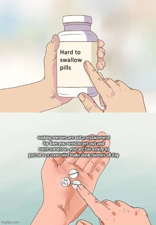 Hard To Swallow Pills Meme | making memes are not a replacement for love you need to get out and meet someone. you are too lonely to just sit in a room and make dank memes all day | image tagged in memes,hard to swallow pills | made w/ Imgflip meme maker