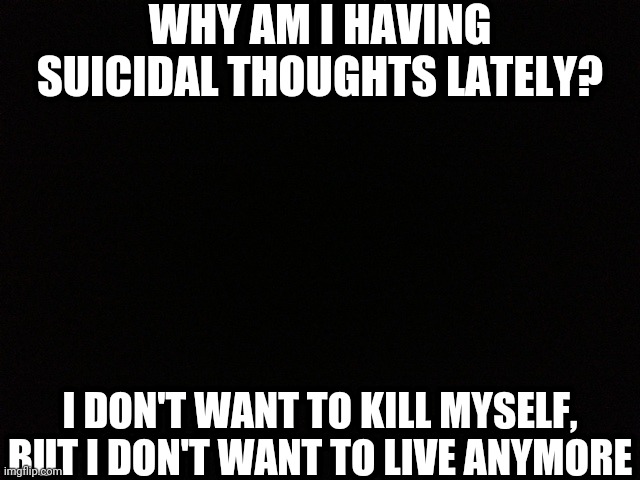 Black Blank | WHY AM I HAVING SUICIDAL THOUGHTS LATELY? I DON'T WANT TO KILL MYSELF, BUT I DON'T WANT TO LIVE ANYMORE | image tagged in black blank | made w/ Imgflip meme maker