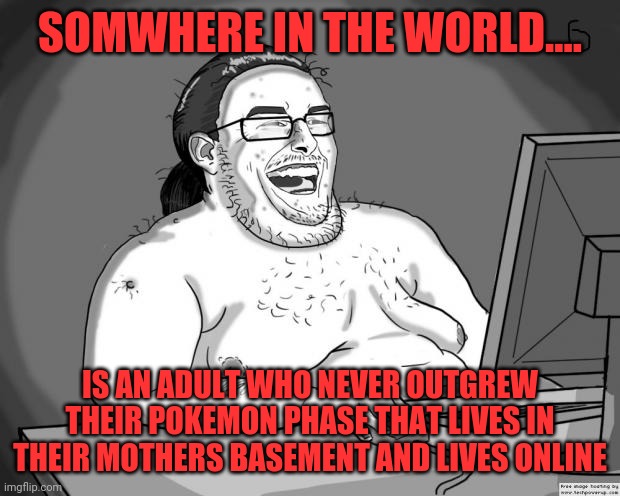 Adult Pokemon fans be like | SOMWHERE IN THE WORLD.... IS AN ADULT WHO NEVER OUTGREW THEIR POKEMON PHASE THAT LIVES IN THEIR MOTHERS BASEMENT AND LIVES ONLINE | image tagged in 9gagging neckbeard,memes,pokemon | made w/ Imgflip meme maker