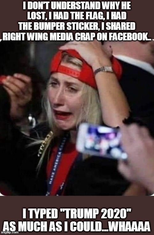 Trumpies cry | I DON'T UNDERSTAND WHY HE LOST, I HAD THE FLAG, I HAD THE BUMPER STICKER, I SHARED RIGHT WING MEDIA CRAP ON FACEBOOK.. I TYPED "TRUMP 2020" AS MUCH AS I COULD...WHAAAA | image tagged in donald trump,maga,conservatives,joe biden,trump supporters,nevertrump | made w/ Imgflip meme maker