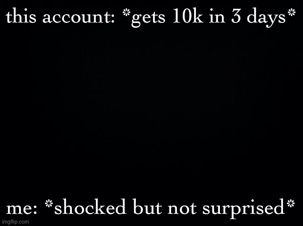 Black background | this account: *gets 10k in 3 days*; me: *shocked but not surprised* | image tagged in black background | made w/ Imgflip meme maker