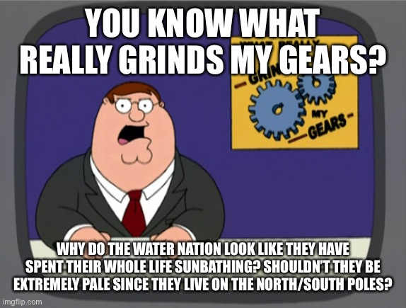 I just started watching avatar the last airbender and I was just wondering. | YOU KNOW WHAT REALLY GRINDS MY GEARS? WHY DO THE WATER NATION LOOK LIKE THEY HAVE SPENT THEIR WHOLE LIFE SUNBATHING? SHOULDN’T THEY BE EXTREMELY PALE SINCE THEY LIVE ON THE NORTH/SOUTH POLES? | image tagged in memes,peter griffin news,avatar the last airbender,water | made w/ Imgflip meme maker