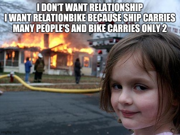 Disaster Girl Meme | I DON'T WANT RELATIONSHIP
I WANT RELATIONBIKE BECAUSE SHIP CARRIES MANY PEOPLE'S AND BIKE CARRIES ONLY 2 | image tagged in memes,disaster girl | made w/ Imgflip meme maker