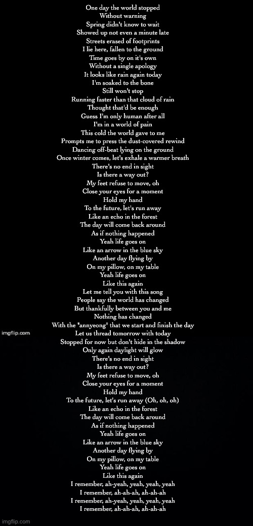 life goes on | One day the world stopped
Without warning
Spring didn't know to wait
Showed up not even a minute late
Streets erased of footprints
I lie here, fallen to the ground
Time goes by on it's own
Without a single apology

It looks like rain again today
I'm soaked to the bone
Still won't stop
Running faster than that cloud of rain
Thought that'd be enough
Guess I'm only human after all
I'm in a world of pain
This cold the world gave to me
Prompts me to press the dust-covered rewind
Dancing off-beat lying on the ground
Once winter comes, let's exhale a warmer breath

There's no end in sight
Is there a way out?
My feet refuse to move, oh
Close your eyes for a moment
Hold my hand
To the future, let's run away

Like an echo in the forest
The day will come back around
As if nothing happened
Yeah life goes on
Like an arrow in the blue sky
Another day flying by
On my pillow, on my table
Yeah life goes on
Like this again

Let me tell you with this song
People say the world has changed
But thankfully between you and me
Nothing has changed

With the "annyeong" that we start and finish the day
Let us thread tomorrow with today
Stopped for now but don't hide in the shadow
Only again daylight will glow

There's no end in sight
Is there a way out?
My feet refuse to move, oh
Close your eyes for a moment
Hold my hand
To the future, let's run away (Oh, oh, oh)

Like an echo in the forest
The day will come back around
As if nothing happened
Yeah life goes on
Like an arrow in the blue sky
Another day flying by
On my pillow, on my table
Yeah life goes on
Like this again

I remember, ah-yeah, yeah, yeah, yeah
I remember, ah-ah-ah, ah-ah-ah
I remember, ah-yeah, yeah, yeah, yeah
I remember, ah-ah-ah, ah-ah-ah | made w/ Imgflip meme maker