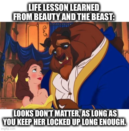 What kind of time frame are we talking? I’m kind of ugly myself. | LIFE LESSON LEARNED FROM BEAUTY AND THE BEAST:; LOOKS DON’T MATTER, AS LONG AS YOU KEEP HER LOCKED UP LONG ENOUGH. | image tagged in beauty and the beast,prisoner,ugly,lesson,learn,memes | made w/ Imgflip meme maker