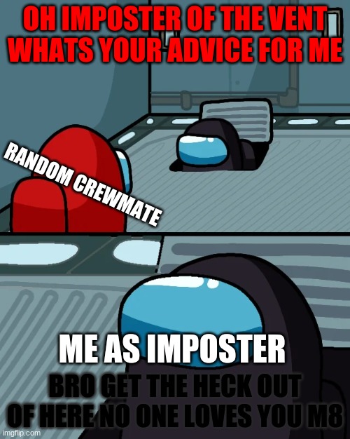 Oh Imposter Of The Veeeennnnntttt | OH IMPOSTER OF THE VENT WHATS YOUR ADVICE FOR ME; RANDOM CREWMATE; ME AS IMPOSTER; BRO GET THE HECK OUT OF HERE NO ONE LOVES YOU M8 | image tagged in impostor of the vent | made w/ Imgflip meme maker